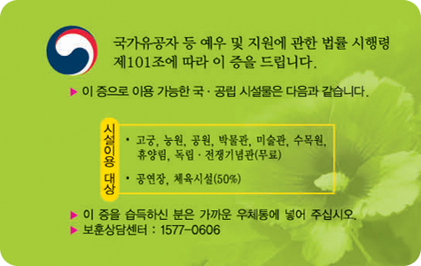 국가유공자 유족증 뒷면 / 국가유공자 등 예우 및 지원에 관한 법률 시행령 제101조에 따라 이 증을 드립니다. / 이 증으로 이용 가능한 국공립 시설물은 다음과 같습니다, 시설이용 대상 : 고궁, 농원, 공원, 박물관, 미술관, 수목원, 휴양림, 독립전쟁기념관(무료), 공연장, 체육시설(50%) / 이 증을 습득하신 분은 가까운 우체통에 넣어 주십시오 / 보훈상담센터 : 1577-0606